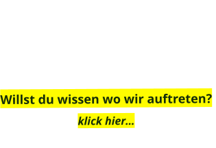 Willst du wissen wo wir auftreten?  klick hier…