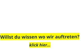 Willst du wissen wo wir auftreten?  klick hier…